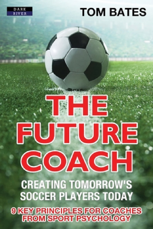 The Future Coach - Creating Tomorrow's Soccer Players Today: 9 Key Principles for Coaches from Sport Psychology by Tom Bates
