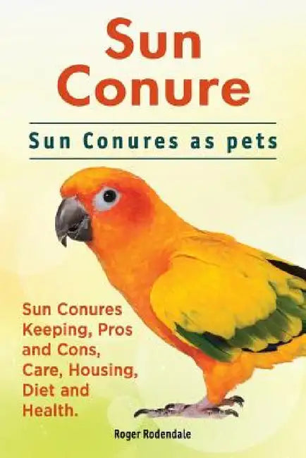 Sun Conure. Sun Conures as pets. Sun Conures Keeping, Pros and Cons, Care, Housing, Diet and Health. by Roger Rodendale
