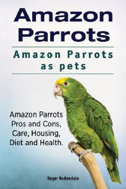 Amazon Parrots. Amazon Parrots as pets. Amazon Parrots Pros and Cons, Care, Housing, Diet and Health. by Roger Rodendale