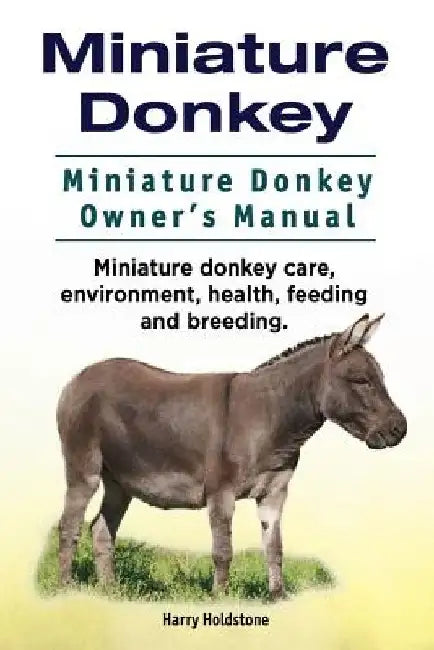 Miniature Donkey. Miniature Donkey Owners Manual. Miniature Donkey care, environment, health, feeding and breeding. by Harry Holdstone