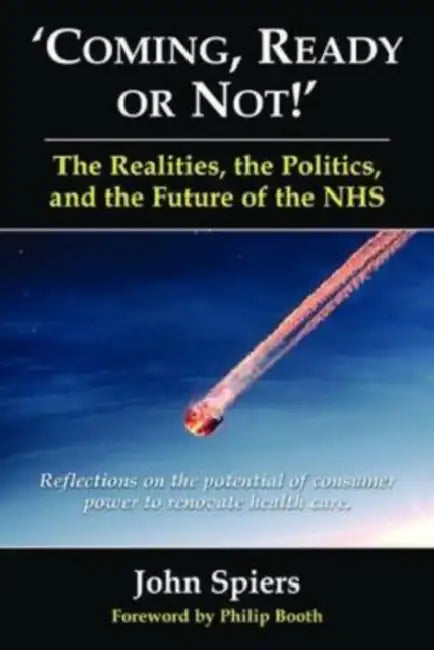 Coming Ready or Not! - The Realities, the Politics and the Future of the Nhs: Reflections on the Potential of Consumer Power to Renovate Health Care by John Spiers