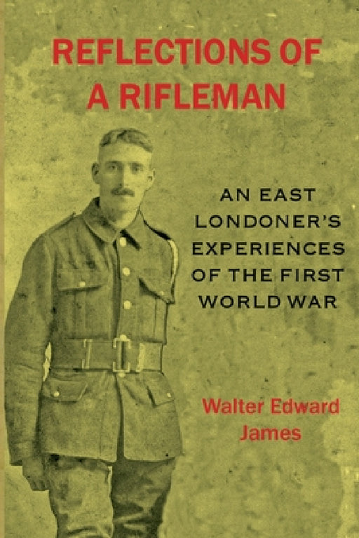 Reflections of a Rifleman: an East Londoner's experiences of the First World War: an East Londoner's experiences of the First World War by Walter Edward James