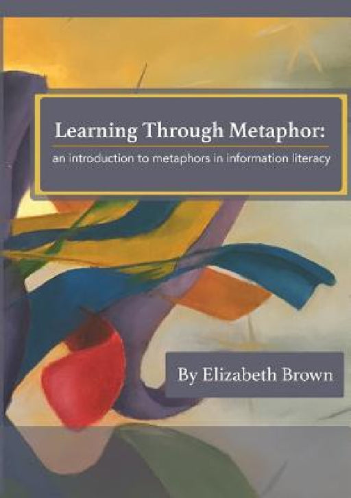 Learning Through Metaphor: an introduction to metaphors in information literacy by Elizabeth H. Brown