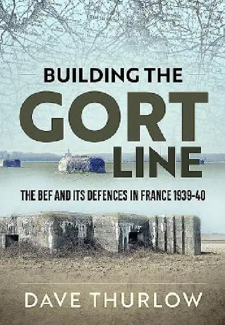Building the Gort Line: The Bef and Its Defences in France 1939-40 by Dave Thurlow