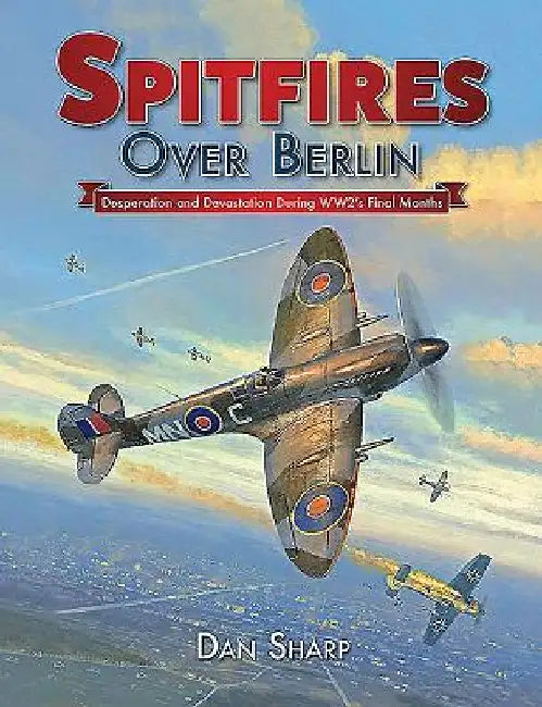 Spitfires Over Berlin: Desperation and Devistation During Ww2's Final Months by Dan Sharp
