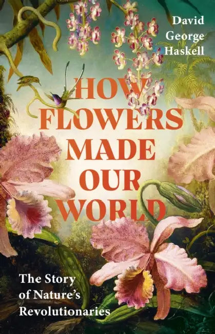 How Flowers Made Our World: The Story Of Nature's Revolutionaries by David George Haskell