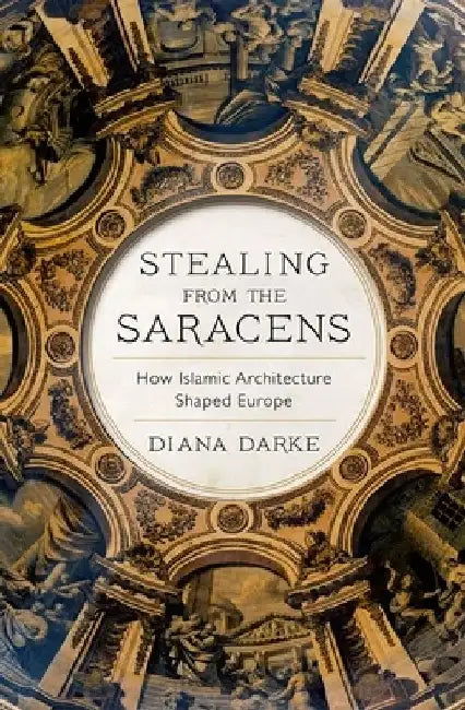 Stealing from the Saracens: How Islamic Architecture Shaped Europe by Diana Darke