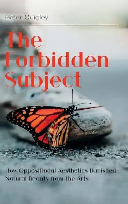 The Forbidden Subject: How Oppositional Aesthetics Banished Natural Beauty from the Arts by Peter Quigley