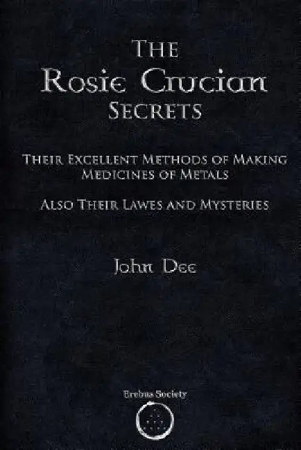 The Rosie Crucian Secrets: Their Excellent Methods of Making Medicines of Metals Also Their Lawes and Mysteries by John Dee