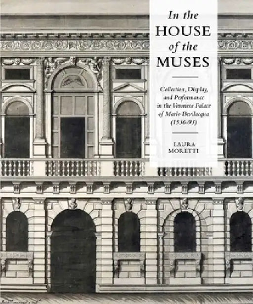 In the House of the Muses: Collection, Display and Performance in the Veronese Palace of Mario Bevilacqua (1536-93) by Laura Moretti