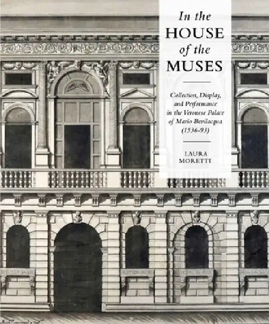 In the House of the Muses: Collection, Display and Performance in the Veronese Palace of Mario Bevilacqua (1536-93) by Laura Moretti