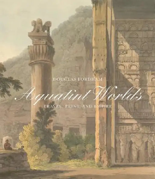 Aquatint Worlds: Travel, Print, and Empire, 1770-1820 by Douglas Fordham