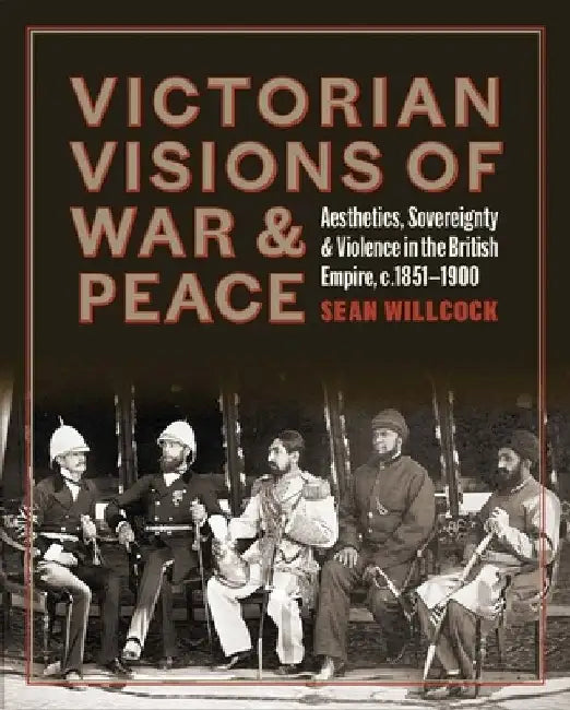 Victorian Visions of War and Peace: Aesthetics, Sovereignty, and Violence in the British Empire by Sean Willcock