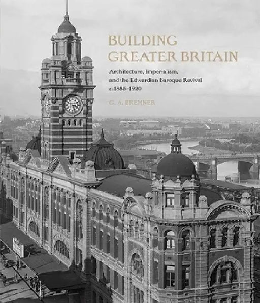 Building Greater Britain: Architecture, Imperialism, and the Edwardian Baroque Revival, 1885 - 1920 by G. A. Bremner