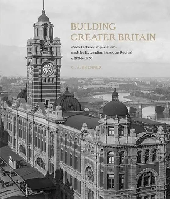 Building Greater Britain: Architecture, Imperialism, and the Edwardian Baroque Revival, 1885 - 1920 by G. A. Bremner
