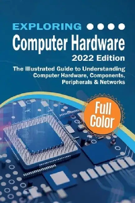 Exploring Computer Hardware - 2022 Edition: The Illustrated Guide to Understanding Computer Hardware, Components, Peripherals & Networks by Kevin Wilson