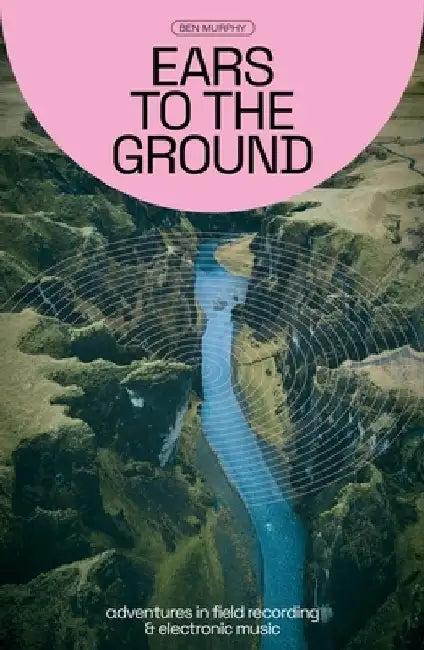 Ears to the Ground: Adventures in Field Recording and Electronic Music by Ben Murphy