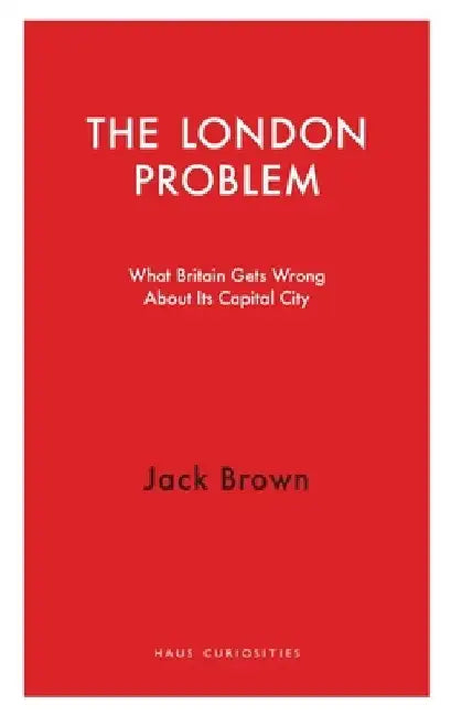 The London Problem: What Britain Gets Wrong about Its Capital City by Jack Brown