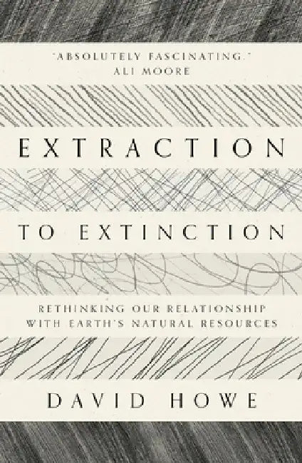 Extraction to Extinction: Rethinking Our Relationship with Earth's Natural Resources by David Howe