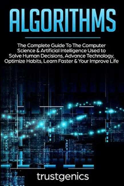 Algorithms: The Complete Guide To The Computer Science & Artificial Intelligence Used to Solve Human Decisions, Advance Technology by Trust Genics