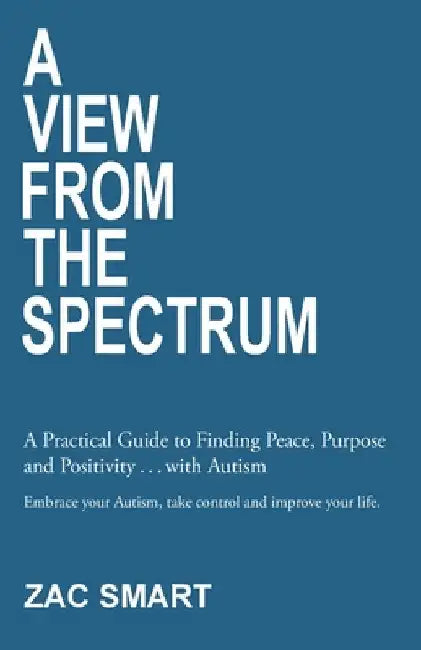 A View From The Spectrum: A Practical Guide to Finding Peace, Purpose and Positivity . . . with Autism by Zac Smart