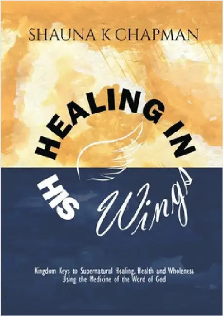 Healing in His Wings: Kingdom Keys to Supernatural Healing, Health and Wholeness Using the Medicine of the Word of God by Chapman, Shauna K.