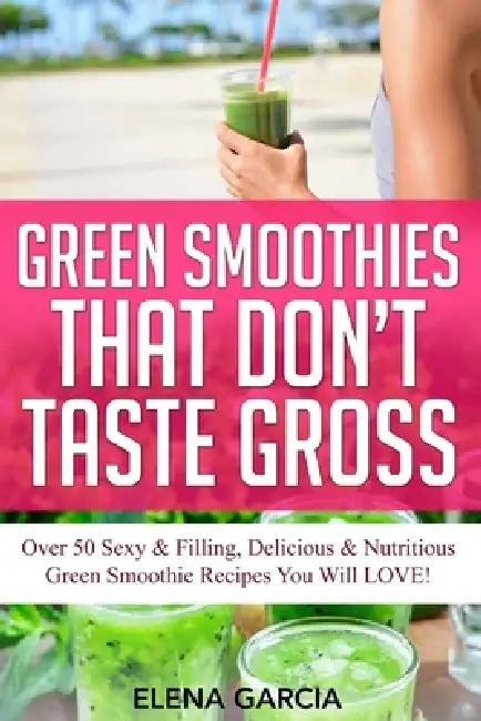 Green Smoothies That Don't Taste Gross: Over 50 Sexy & Filling, Delicious & Nutritious Green Smoothie Recipes You Will LOVE! by Elena Garcia