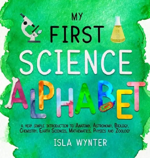 My First Science Alphabet: A Very Simple Introduction to Anatomy, Astronomy, Biology, Chemistry, Earth Sciences, Mathematics, Physics and Zoology by Isla Wynter
