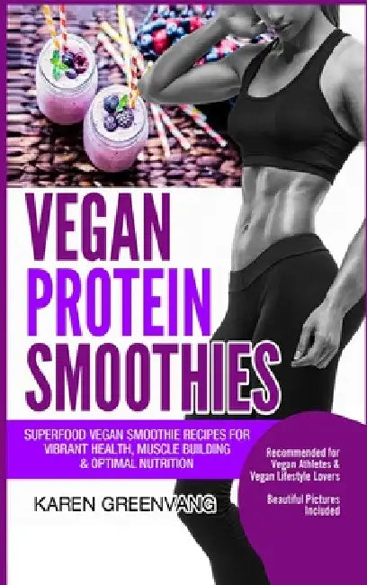 Vegan Protein Smoothies: Superfood Vegan Smoothie Recipes for Vibrant Health, Muscle Building & Optimal Nutrition by Karen Greenvang