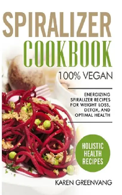 Spiralizer Cookbook: 100% Vegan: Energizing Spiralizer Recipes for Weight Loss, Detox, and Optimal Health by Karen Greenvang