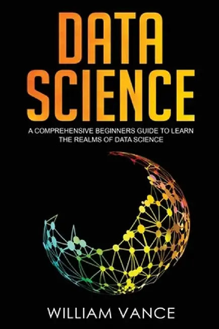 Data Science: A Comprehensive Beginners Guide to Learn the Realms of Data Science by William Vance