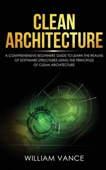Clean Architecture: A Comprehensive Beginners Guide to Learn the Realms of Software Structures Using the Principles of Clean Architecture by William Vance