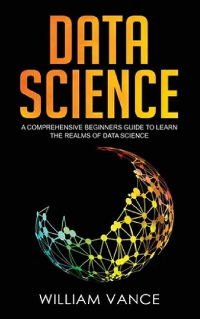 Data Science: A Comprehensive Beginners Guide to Learn the Realms of Data Science by William Vance