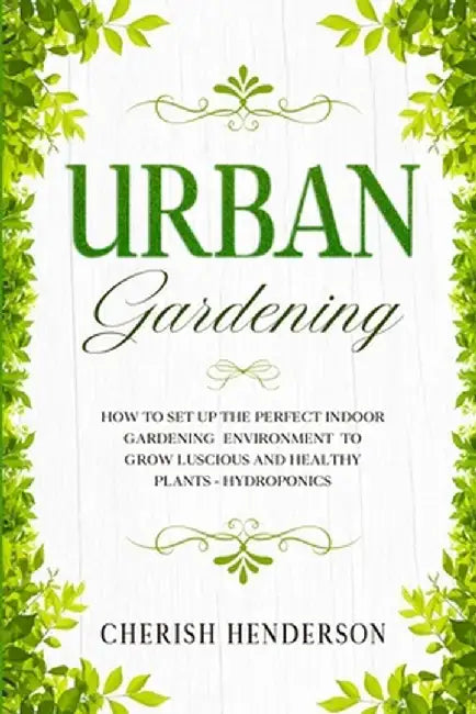 Urban Gardening: How To Set Up The Perfect Indoor Gardening Environment To Grow Luscious and Healthy Plants - Hydroponics by Cherish Henderson