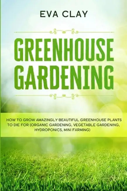 Greenhouse Gardening: How To Grow Amazingly Beautiful Greenhouse Plants To Die For (Organic Gardening, Vegetable Gardening, Hydroponics, Min by Eva Clay