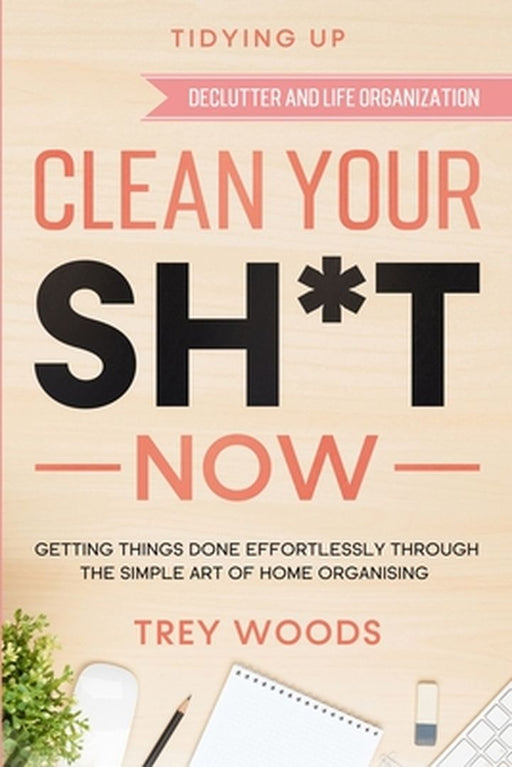 Tidying Up: CLEAN YOUR SH*T NOW - Getting Things Done Effortlessly Through The Simple Art of Home Organising (Declutter and Life O by Trey Woods