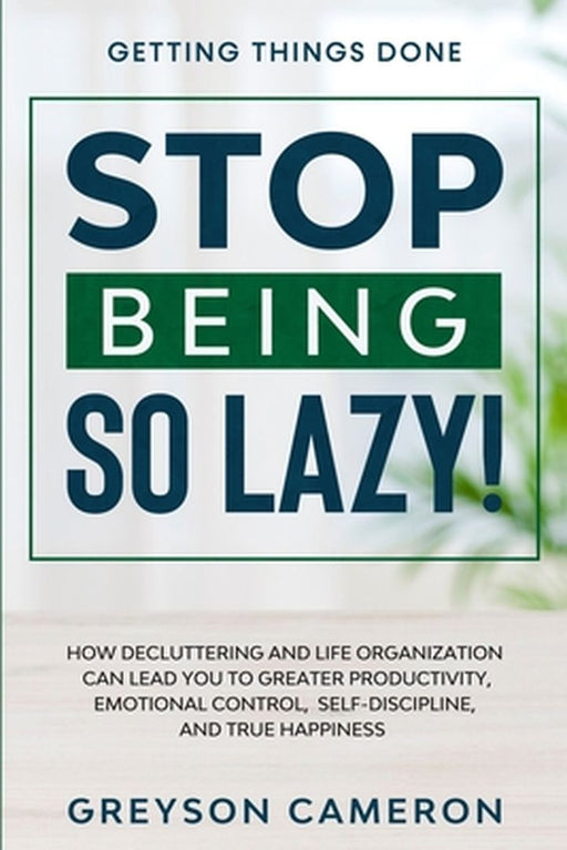 Getting Things Done: STOP BEING SO LAZY! - How Decluttering and Life Organization Can Lead You To Greater Productivity, Emotional Control, by Greyson Cameron