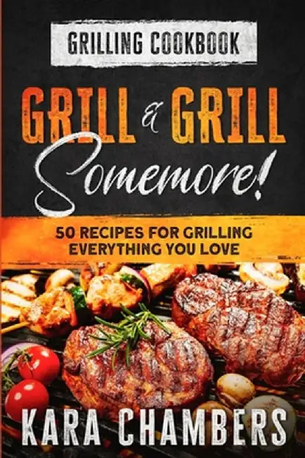 Grilling Cookbook: Grill And Grill Somemore! - Masterful Ways To Serve Up An Amazing Meal: Grill And Grill Somemore by Kara Chambers