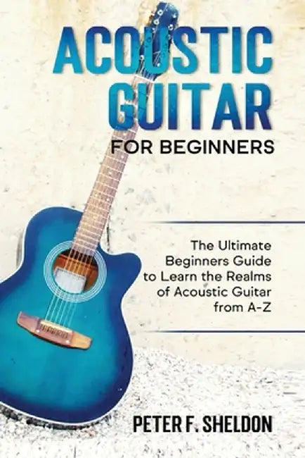 Acoustic Guitar for Beginners: The Ultimate Beginner's Guide to Learn the Realms of Acoustic Guitar from A-Z by Peter F. Sheldon