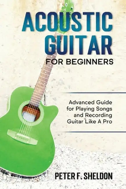 Acoustic Guitar for Beginners: Advanced Guide for Playing Songs and Recording Guitar Like A Pro by Peter F. Sheldon