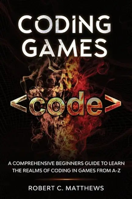 Coding Games: A Comprehensive Beginners Guide to Learn the Realms of Coding in Games from A-Z by Robert C. Matthews