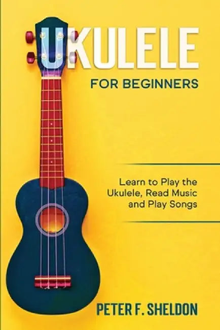 Ukulele for Beginners: Learn to Play the Ukulele, Read Music and Play Songs by Peter F. Sheldon