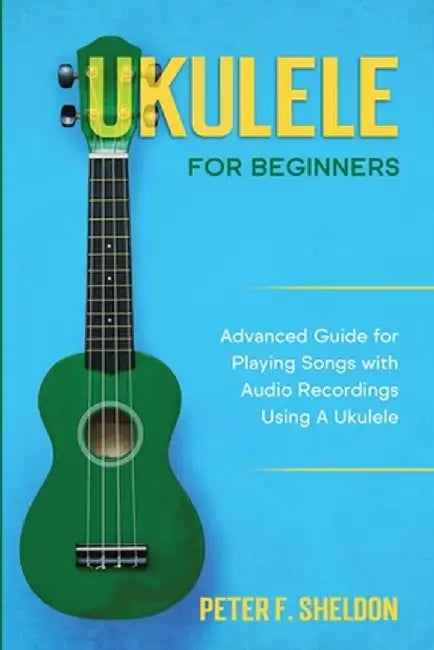 Ukulele for Beginners: Advanced Guide for Playing Songs with Audio Recordings Using A Ukulele by Peter F. Sheldon