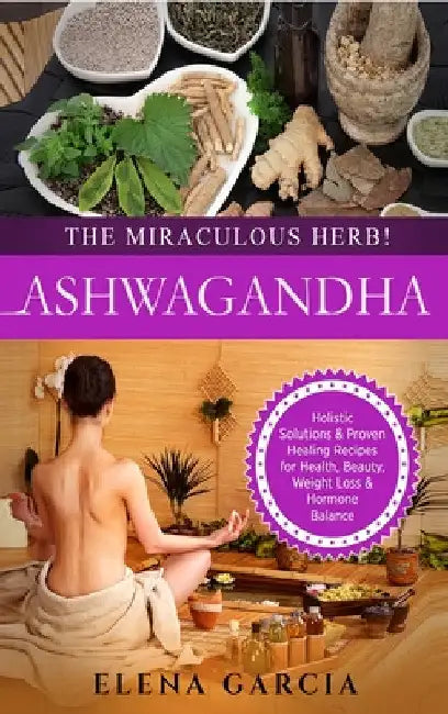 Ashwagandha - The Miraculous Herb!: Holistic Solutions & Proven Healing Recipes for Health, Beauty, Weight Loss & Hormone Balance by Elena Garcia