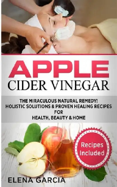 Apple Cider Vinegar: The Miraculous Natural Remedy!: Holistic Solutions & Proven Healing Recipes for Health, Beauty and Home by Elena Garcia