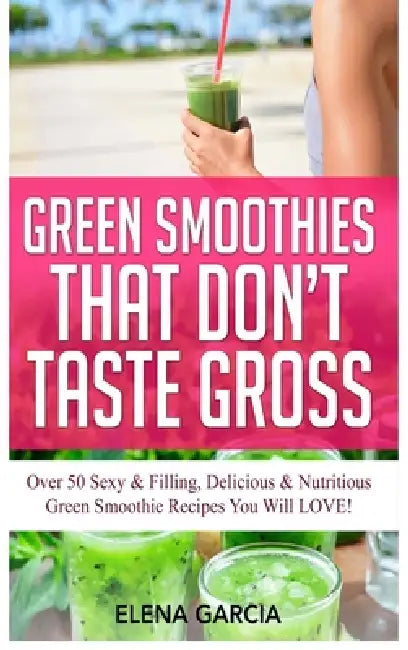 Green Smoothies That Don't Taste Gross: Over 50 Sexy & Filling, Delicious & Nutritious Green Smoothie Recipes You Will LOVE! by Elena Garcia