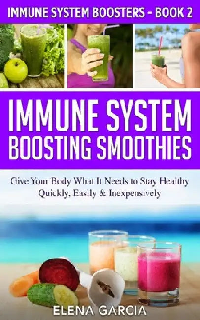 Immune System Boosting Smoothies: Give Your Body What It Needs to Stay Healthy - Quickly, Easily & Inexpensively by Elena Garcia