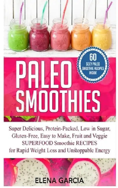 Paleo Smoothies: Super Delicious & Filling, Protein-Packed, Low in Sugar, Gluten-Free, Easy to Make, Fruit and Veggie Superfood Smoothie Recipes for N by Elena Garcia