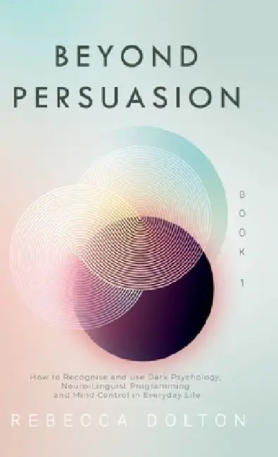 Beyond Persuasion: How to recognise and use Dark Psychology, Neuro-Linguistic Programming and Mind Control in Everyday Life by Rebecca Dolton