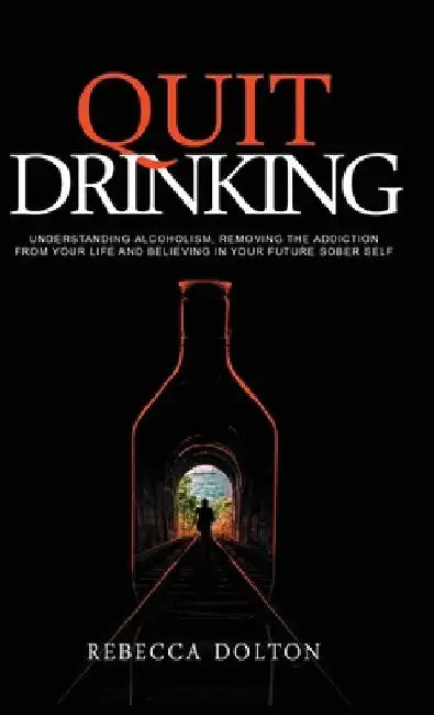 Quit Drinking: Understanding alcoholism, removing the addiction from your life and believing in your future sober self by Rebecca Dolton